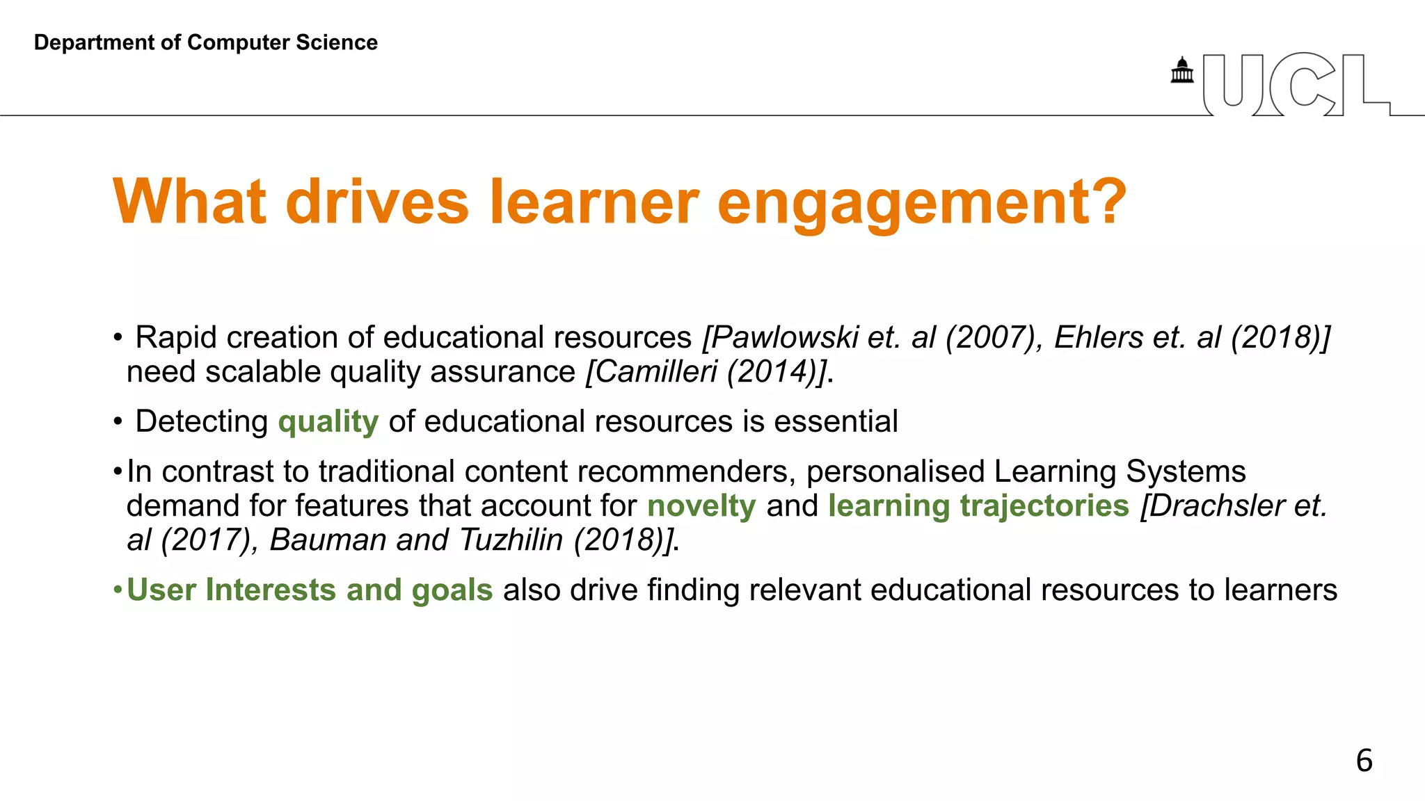 6
What drives learner engagement?
• Rapid creation of educational resources [Pawlowski et. al (2007), Ehlers et. al (2018)]
need scalable quality assurance [Camilleri (2014)].
• Detecting quality of educational resources is essential
•In contrast to traditional content recommenders, personalised Learning Systems
demand for features that account for novelty and learning trajectories [Drachsler et.
al (2017), Bauman and Tuzhilin (2018)].
•User Interests and goals also drive finding relevant educational resources to learners
Department of Computer Science
 