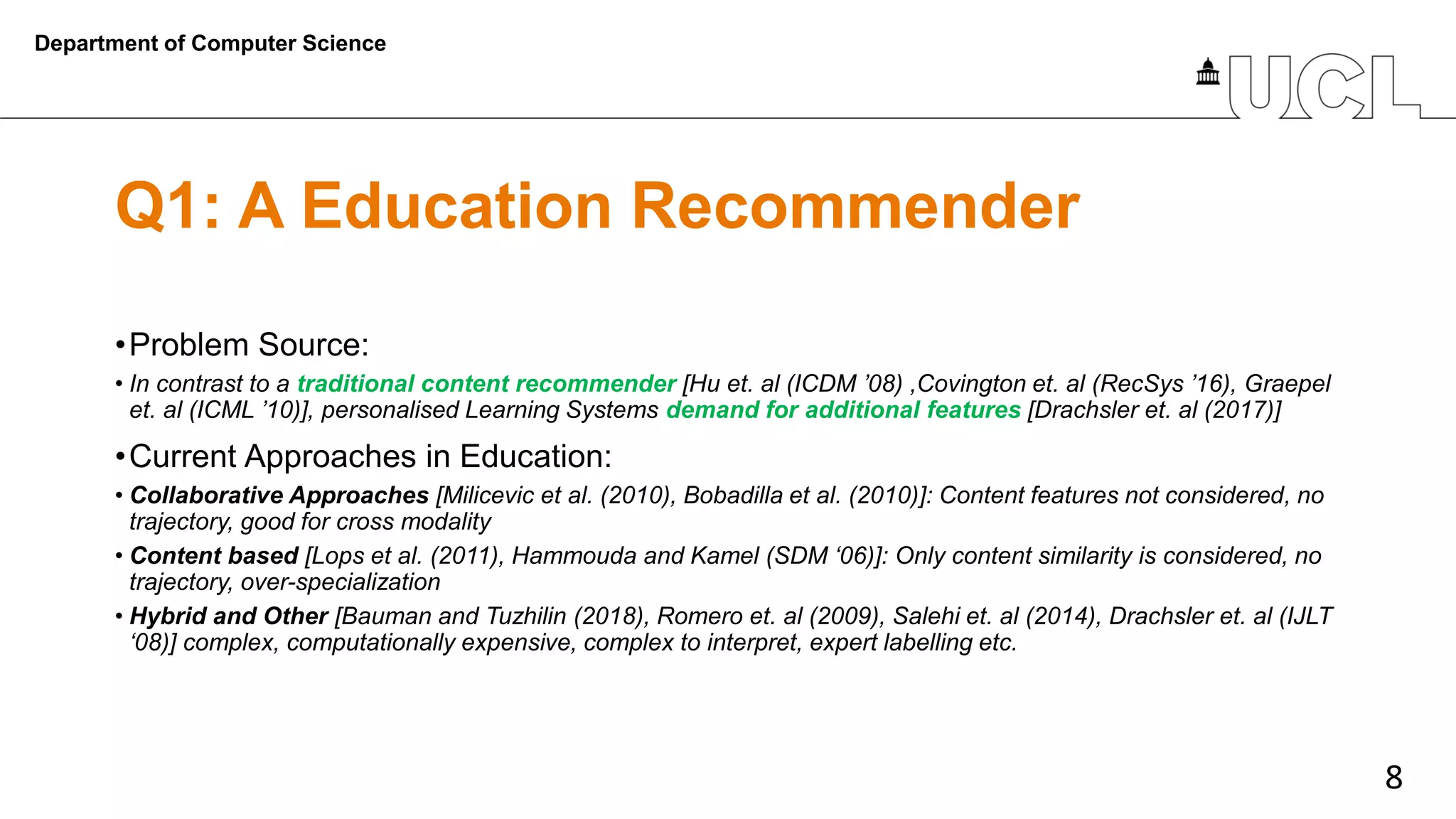 8
Q1: A Education Recommender
•Problem Source:
• In contrast to a traditional content recommender [Hu et. al (ICDM ’08) ,Covington et. al (RecSys ’16), Graepel
et. al (ICML ’10)], personalised Learning Systems demand for additional features [Drachsler et. al (2017)]
•Current Approaches in Education:
• Collaborative Approaches [Milicevic et al. (2010), Bobadilla et al. (2010)]: Content features not considered, no
trajectory, good for cross modality
• Content based [Lops et al. (2011), Hammouda and Kamel (SDM ‘06)]: Only content similarity is considered, no
trajectory, over-specialization
• Hybrid and Other [Bauman and Tuzhilin (2018), Romero et. al (2009), Salehi et. al (2014), Drachsler et. al (IJLT
‘08)] complex, computationally expensive, complex to interpret, expert labelling etc.
Department of Computer Science
 