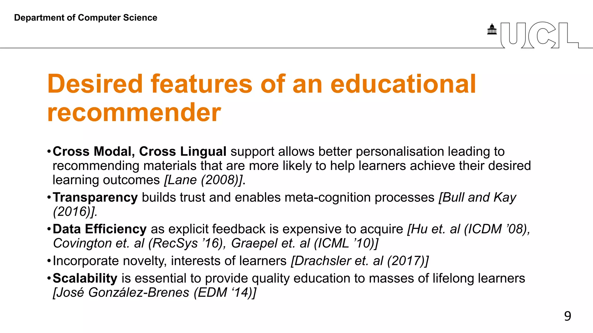 9
Desired features of an educational
recommender
•Cross Modal, Cross Lingual support allows better personalisation leading to
recommending materials that are more likely to help learners achieve their desired
learning outcomes [Lane (2008)].
•Transparency builds trust and enables meta-cognition processes [Bull and Kay
(2016)].
•Data Efficiency as explicit feedback is expensive to acquire [Hu et. al (ICDM ’08),
Covington et. al (RecSys ’16), Graepel et. al (ICML ’10)]
•Incorporate novelty, interests of learners [Drachsler et. al (2017)]
•Scalability is essential to provide quality education to masses of lifelong learners
[José González-Brenes (EDM ‘14)]
Department of Computer Science
 