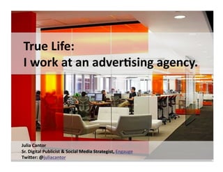 True	
  Life:	
  	
  
 I	
  work	
  at	
  an	
  interac2ve	
  agency.	
  




Julia	
  Cantor	
  
Sr.	
  Digital	
  Publicist	
  &	
  Social	
  Media	
  Strategist,	
  Engauge	
  
TwiDer:	
  @juliacantor	
  
 