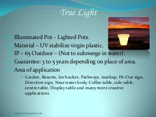 True Light
 Illuminated Pot – Lighted Pots.
 Material – UV stabilize virgin plastic.
 IP – 65 Outdoor – (Not to submerge in water).
 Guarantee: 3 to 5 years depending on place of area.
 Area of application
 Garden, Resorts, Ice bucket, Pathways, markup, IN-Out sign,
Direction sign, Near water body, Coffee table, side table,
centre table, Display table and many more creative
applications
truelightindia@gmail.com
 