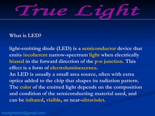What is LED? light-emitting diode (LED) is a  semiconductor  device that emits  incoherent  narrow-spectrum  light  when electrically  biased  in the forward direction of the  p-n junction . This effect is a form of  electroluminescence . An LED is usually a small area source, often with extra optics added to the chip that shapes its radiation pattern. The  color  of the emitted light depends on the composition and condition of the semiconducting material used, and can be  infrared ,  visible , or near- ultraviolet . True Light [email_address] 