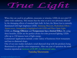 When they are used in art galleries, museums or wineries. LEDs do not emit UV (ultra violet radiation). This means that the wine or art is not adversely affected by the damaging effects of standard light bulb. In fact, the Mona Lisa is currently illuminated with high brightness LEDs . Salarjung Museum, Hyderabad, Ellora – Ajanta caves, Aurangabad is highlighted with LED and Fiber Optic Light.  LEDs are  Energy Efficient  and  Temperature has a limited Effect . By using these benefits, LEDs are the perfect choice for solar powered lighting. LEDs offer up to 130 lumens/watt of light energy.  Commercial Applications include a wide variety of businesses from restaurants and bars to diamond shops.  One of our case studies included a retail diamond shop with the products being illuminated at a specific color temperature. After one year of operation the retail location reported an  increase of 15-20% for diamond sales .   Tanishq Showroom True Light [email_address] 