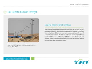 www.truelitesolar.com
LED LIGHTING AND SOLAR SOLUTIONS 11
Truelite Solar Street Lighting
Truelite is capable of translating any conceived Solar Street Lighting Idea into reality, with com-
plete concept to delivery and support capabilities for any project. Our proprietary 50 Point Check
list, as developed by our R&D team over many projects, makes any project practically fool-proof
in terms of design and Installation. We adopt various technologies including integrated all-in-one
technology, LiFe Battery banks, Gel Battery banks, MPPT Charge systems, HDG Poles and - most
importantly - Truelite USA designed Street Light Heads in our systems. All components are tested
and certified to the highest standards in the Industry.
Solar Street Lighting Project for Dubai Municipality Waste
Sewage Plant -Dubai.
Our Capabilities and Strength
 