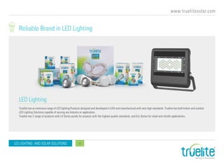 www.truelitesolar.com
LED LIGHTING AND SOLAR SOLUTIONS 12
LED Lighting
Reliable Brand in LED Lighting
Truelite has an extensive range of LED lighting Products designed and developed in USA and manufactured with very high standards. Truelite has both Indoor and outdoor
LED Lighting Solutions capable of serving any Industry or application.
Truelite has 2 range of products with LX Series purely for projects with the highest quality standards, and Eco Series for retail and retrofit applications.
 