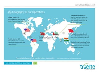 www.truelitesolar.com
LED LIGHTING AND SOLAR SOLUTIONS 16
Geography of our Operations
Our detailed energy partner location please visit http://www.truelite.us/find-a-store-near-you/
Truelite America LLC
HQ in USA serves the design and devel-
opment of our product range and services
Truelite Energy Trading LLC,
Dubai UAE, Serves as the Regional Hub
for the MENA operations and serves
clients and Energy partners in GCC, ME
and part of African Clients.
Truelite Au Innovation Co.,Ltd
China, An ISO 9001 Certified manufacturing
facility in China controlled by US R&D team.
Truelite Energy Innovations Pvt. Ltd
Kochi, India serves as the hub for Subconti-
nent operations and serves both retail and
project markets in the region.
Truelite America LLC
Orlando, Florida, Serves as our Sales
office for the Central and Eastern Pacific
region in the USA.
Truelite Energy Partner EU
Hvissingegade 13, 2600 Glostrup
Denmark
 