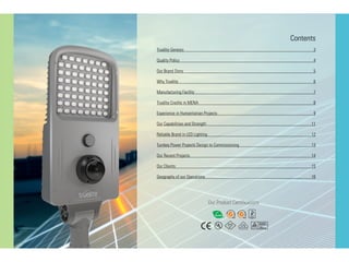 Our Product Certifications
Contents
Truelite Genesis	 3
Quality Policy	 4
Our Brand Story	 5
Why Truelite 	 6
Manufacturing Facility	 7
Truelite Credits in MENA	 8
Experience in Humanitarian Projects	 9	
Our Capabilities and Strength	 11
Reliable Brand in LED Lighting	 12
Turnkey Power Projects Design to Commissioning	 13
Our Recent Projects	 14
Our Clients	 15
Geography of our Operations	 16
 