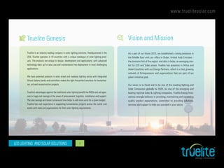 www.truelitesolar.com
LED LIGHTING AND SOLAR SOLUTIONS 3
Truelite Genesis Vision and Mission
Truelite is an industry leading company in solar lighting solutions. Headquartered in the
USA, Truelite operates in 18 countries with a unique catalogue of solar lighting prod-
ucts. The products are unique in design, development and applications, with advanced
technology back up for easy use and maintenance free deployment in most challenging
applications.
We have patented products in solar street and roadway lighting series with integrated
lithium battery banks and controllers makes the light the perfect solutions for humanitar-
ian, aid and reconstruction projects.
Truelite’s advantages against the traditional solar lighting benefit the NGOs and aid agen-
cies in huge cost savings in the areas of procurement, logistics, installation and support.
The cost savings and faster turnaround time helps to add more units for a given budget.
Truelite has vast experience in supporting humanitarian projects across the world, and
works with many aid organizations for their solar lighting requirements.
As a part of our Vision 2013, we established a strong presence in
the Middle East with our office in Dubai, United Arab Emirates -
the business hub of the region; and also in India, an emerging mar-
ket for LED and Solar power. Truelite has presence in Africa and
Asian Countries with our Energy Partners, which is a fast growing
network of Entrepreneurs and organizations that are part of our
green initiative goal.
Our vision is to Excel and to be one of the Leading lighting and
Solar Companies globally by 2020. As one of the emerging and
leading regional Solar & Lighting companies, Truelite Energy Inno-
vations strongly believes in providing, maintaining and exceeding
quality product expectations, committed to providing solutions,
services and support to help you succeed in your sector.
 