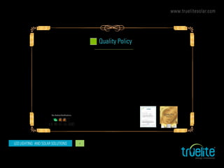 www.truelitesolar.com
LED LIGHTING AND SOLAR SOLUTIONS 4
Truelite is committed to provide and maintain Quality products and solutions to our customers in Solar and LED lighting technologies. We as a global
brand committed to meet and exceed all the statutory requirements required for every market we sell. Truelite will take every effort to meet our quality
promises in manufacturing, distribution, timely delivery and after sales support for our products and services.
While ensuring the Quality it is also our endeavor to provide reasonable pricing for our customers and make sure Truelite can be trusted for Value for
Money.
It is also our commitment to work continuously on our technologies and do R & D to bring in the right advancement in our product development.
Truelite extend our commitment to all our Customers, Energy Partners, Associates and Authorized Representatives to be in fair trade and enforce ethical
business practices across our network.
We will also be an equal opportunity company for our associates and partners and will not discriminate under any category.
Truelite has implemented a structured Quality Management System in our manufacturing facilities and appropriate ISO audit is been carried with proper
certifications. We also ensure our employees adhere to the QMS and follow the guidelines of the Company’s Quality Policy thus achieving our estab-
lished vision goals.
Quality Policy
Our commitment to you
QUALITY
PRODUCT
Our Product Certifications
 