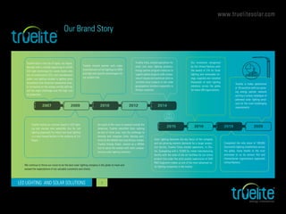 www.truelitesolar.com
LED LIGHTING AND SOLAR SOLUTIONS 5
Growth ladder to the leader
Our Brand Story
Truelite born in the city of lights, Las Vegas,
Nevada with a humble beginning to retrofit
LED light technology for casino hotels who
are on conservative CFLs and incandescent
bulbs. Led lighting concept is getting more
acceptance and consumer awareness slow-
ly increasing on the energy saving lighting,
but the major challenge was the high cost
of production.
Truelite evolve as a known brand in LED light-
ing and started own assembly line for Led
lighting especially for indoor and area lighting
in a semi leased facility in the outskirts of Las
Vegas.
Truelite started partner with major
manufacturers of led lighting for OEM
and high end specific technologies for
our product line.
As a part of the vision to expand outside the
Americas, Truelite identified Solar lighting
as one of niche area, took the challenge to
develop and integrate Solar lighting solu-
tions for the Middle East and African market.
Truelite Energy Dubai, started as a MENA
hub to serve the market with most compre-
hensive solar lighting solutions.
Truelite India, started operations for
retail and solar lighting products.
Energy partner program rolled out to
support global projects with compa-
nies of repute and technical skills to
facilitate local projects in the wide
geographical locations especially in
African countries.
Our innovation recognized
by the United Nations with
the award of LTA for Solar
lighting and renewable en-
ergy, supplied and installed
thousands of solar lighting
solutions across the globe
for many UN organizations.
Truelite is today operational
in 18 countries with our grow-
ing energy partner network
serving a unique catalogue of
patented solar lighting prod-
ucts for the most challenging
requirements.
Completed the mile stone of 100,000
Successful lighting installations across
the globe, many thanks to the trust
entrusted to us by various Aid and
Humanitarian organizations especially
United Nations.
Solar lighting becomes the key focus of the company
and our growing markets demands for a larger produc-
tion facility, Truelite China started operations, in Zhu-
hai, Guangdong with a 10,000 Sq. meter manufacturing
facility with the state of the art facilities for our entire
product line under the strict quality supervision of USA
R&D engineers makes us one of the most advanced so-
lar lighting companies in the market.
We continue to thrive our vision to be the best solar lighting company in the globe to meet and
exceed the expectations of our valuable customers and clients.
2020 – Truelite is a market leading innovator in solar lighting successfully completed more than 100,000 Solar Lighting Installations in 18 countries.
2007 2010 2014
2015 2019
2009 2012
2016 2020
 