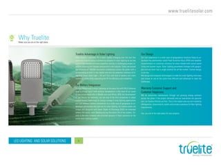 www.truelitesolar.com
LED LIGHTING AND SOLAR SOLUTIONS 6
Why Truelite
Truelite Advantage in Solar Lighting
Solar Industry especially PV is been rapidly changing over the last few
years and Truelite being a pioneering company in solar lighting as our key
product has earned enormous expertise serving in challenging project lo-
cations adapting the changes and growth in the industry. Today we passed
the millstone of 100,000 successful installations across the globe with a
commanding position in the market and also the patented inventors of In-
tegrated Smart Solar Light – 4G and Thor with built-in battery and smart
controller inside while separating the PV for efficiency and scalability.
Our Battery Integration
Energy storage was a major challenge at the early life with VRLA batteries
been a critical factor with extreme temperature in the most of our areas
of operations especially in Middle east and Africa. With the development
of the lithium Ion batteries, we are one of the first companies to adopt
Lithium battery technology for energy storage in solar lighting applications
and test different battery chemistries on a wide area of geography to un-
derstand and develop the right mix for solar lighting. Our battery banks are
unique and designed with lower Depth of Discharge (DOD) for extended
battery life cycles, work flawless during the entire life of the system. Tru-
elite is the only company who provides genuine 5 Years warranty on the
entire solar lighting system.
Our Design
Our vast experience in a wide span of geographical locations helps to un-
derstand the photovoltaic yields Peak Sunshine Hours (PSH) and weather
characteristics to customize solutions for every market with correct panel
sizing and system inputs. Solar Lighting parameters changes with geogra-
phy and we never had a single solution for all the market. Custom design
is our key.
We design and integrate technologies to make the solar lighting most easy
and simple to use at the same time efficient and advanced to meet the
challenges.
Warranty Customer Support and
Customer Happiness
We do preventive maintenance through our growing energy partners
across the globe if the project demands and our warranties are genuine
and our Quality Policies are firm. This is the reason why we are trusted by
UN Agencies, Governments, public and private customers for their lighting
requirements.
Yes, you are at the right place for your projects.
Make sure you are at the right place
 
