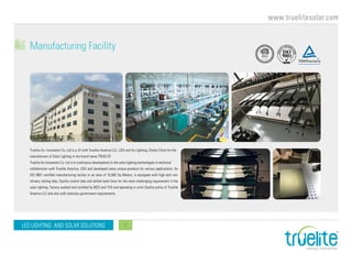 www.truelitesolar.com
LED LIGHTING AND SOLAR SOLUTIONS 7
Manufacturing Facility
Truelite Au Innovation Co. Ltd is a JV with Truelite America LLC, USA and Au Lighting, Zhuhai China for the
manufacturer of Solar Lighting in the brand name TRUELITE.
Truelite Au Innovation Co. Ltd is in continuous development in the solar lighting technologies in technical
collaboration with Truelite America, USA and developed many unique products for various applications. An
ISO 9001 certified manufacturing facility in an area of 10,000 Sq Meters, is equipped with high-tech ma-
chinery, testing labs, Quality control labs and skilled work force for the most challenging requirement in the
solar lighting. Factory audited and certified by BSCI and TUV and operating in strict Quality policy of Truelite
America LLC and also with statutory government requirements.
 