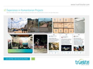 www.truelitesolar.com
LED LIGHTING AND SOLAR SOLUTIONS 9
Experience in Humanitarian Projects
More than 6000 solar street light successfully manufactured and delivered in time in the last three years.
TRUELITE @
Aidex 2018 Brussels
 