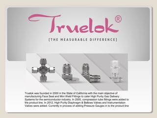 Truelok was founded in 2000 in the State of California with the main objective of
manufacturing Face Seal and Mini Weld Fittings to cater High Purity Gas Delivery
Systems for the semiconductor industry. In 2005, compression tube fittings were added to
the product line. In 2012, High Purity Diaphragm & Bellows Valves and Instrumentation
Valves were added. Currently in process of adding Pressure Gauges in to the product line
 