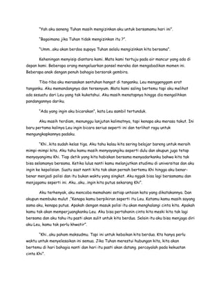 “Yah aku seneng Tuhan masih mengizinkan aku untuk bersamamu hari ini”.
“Bagaimana jika Tuhan tidak mengizinkan itu ?”.
“Umm…aku akan berdoa supaya Tuhan selalu mengizinkan kita bersama”.
Keheningan menyisip diantara kami. Mata kami tertuju pada air mancur yang ada di
depan kami. Beberapa orang mengeluarkan ponsel mereka dan mengabadikan momen ini.
Beberapa anak dengan penuh bahagia bersorak gembira.
Tiba-tiba aku merasakan sentuhan hangat di tanganku. Leu menggenggam erat
tanganku. Aku memandangnya dan tersenyum. Mata kami saling bertemu tapi aku melihat
ada sesuatu dari Leu yang tak kuketahui. Aku masih menatapnya hingga dia mengalihkan
pandangannya dariku.
“Ada yang ingin aku bicarakan”, kata Leu sambil tertunduk.
Aku masih terdiam, menunggu lanjutan kalimatnya, tapi kenapa aku merasa takut. Ini
baru pertama kalinya Leu ingin bicara serius seperti ini dan terlihat ragu untuk
mengungkapkannya padaku.
“Khi…kita sudah kelas tiga. Aku tahu kalau kita sering belajar bareng untuk meraih
mimpi-mimpi kita. Aku tahu kamu masih menyayangiku seperti dulu dan akupun juga tetap
menyayangimu Khi. Tiap detik yang kita habiskan bersama menyadarkanku bahwa kita tak
bisa selamanya bersama. Ketika lulus nanti kamu melanjutkan studimu di universitas dan aku
ingin ke kepolisian. Suatu saat nanti kita tak akan pernah bertemu Khi hingga aku benar-
benar menjadi polisi dan itu bukan waktu yang singkat. Aku nggak bisa lagi bersamamu dan
menjagamu seperti ini. Aku…aku…ingin kita putus sekarang Khi”.
Aku terhenyak, aku mencoba memahami setiap untaian kata yang dikatakannya. Dan
akupun membuka mulut ,”Kenapa kamu berpikiran seperti itu Leu. Katamu kamu masih sayang
sama aku, kenapa putus. Apakah dengan masuk polisi itu akan menghalangi cinta kita. Apakah
kamu tak akan memperjuangkanku Leu. Aku bisa pertahanin cinta kita meski kita tak lagi
bersama dan aku tahu itu pasti akan sulit untuk kita berdua. Selain itu aku bisa menjaga diri
aku Leu, kamu tak perlu khwatir”.
“Khi…aku paham maksudmu. Tapi ini untuk kebaikan kita berdua. Kta hanya perlu
waktu untuk menyelesaikan ini semua. Jika Tuhan merestui hubungan kita, kita akan
bertemu di hari bahagia nanti dan hari itu pasti akan datang. percayalah pada kekuatan
cinta Khi”.
 