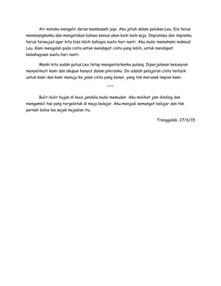 Air mataku mengalir deras membasahi pipi. Aku jatuh dalam pelukan Leu. Dia terus
menenangkanku dan mengatakan bahwa semua akan baik-baik saja. Impiannya dan impianku
harus terwujud agar kita bisa lebih bahagia suatu hari nanti. Aku mulai memahami maksud
Leu. Kami mengalah pada cinta untuk mendapat cinta yang lebih, untuk mendapat
kebahagiaan suatu hari nanti.
Meski kita sudah putus Leu tetap mengantarkanku pulang. Diperjalanan kesunyian
menyelimuti kami dan akupun hanyut dalam pikiranku. Ini adalah pelajaran cinta terbaik
untuk kami dan kami menuju ke jalan cinta yang benar, yang tak merusak impian kami.
^^^
Bulir-bulir hujan di kaca jendela mulai memudar. Aku melihat jam dinding dan
mengambil tas yang tergeletak di meja belajar. Aku menjadi semangat belajar dan tak
pernah bolos les sejak kejadian itu.
Trenggalek, 27/6/15
 