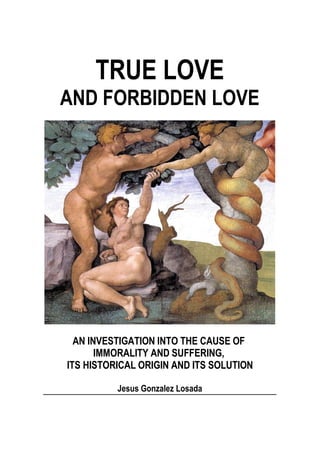 TRUE LOVE
AND FORBIDDEN LOVE
AN INVESTIGATION INTO THE CAUSE OF
IMMORALITY AND SUFFERING,
ITS HISTORICAL ORIGIN AND ITS SOLUTION
Jesus Gonzalez Losada
 
