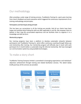 Our methodology
After providing a wide range of training services, TrueMaisha Training Co. spent years learning
from client’s feedback and work evaluation which triggered the continuous improvement of our
training methodology and principles.
Participatory and learning by doing principle
This has been our cornerstone in all the training we provide. And all our clients have been
happy and satisfied while finding the skills we offer applicable in real life. We empower them to
believe in their long life accumulated experience and we facilitate them to organize it in a
knowledge and skill-set form.
Mentorship program
Our training programs have been a platform to develop sustainable networks between
participants and TrueMaisha Training Co. which offers continuous coaching through follow-ups
and mentorship after training. Our mentorship program will officially stay in touch with each
participant for 6 month before a sustainable long life informal mentorship. We have leveraged
our communication system by using available technologies.
To make a story short
TrueMaisha Training Company limited is committed to leveraging organizations and individuals’
objectives achievement through training and related facilitation services. The sketch below
briefly portrays all the services we provided.
Training
Training
Programs
Training
Advisory
Retreats
Corporate
Retreats
Back to life
Retreats
Conferences
& Events
Planning &
Management
Consultantion
 