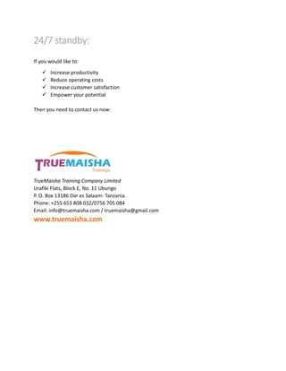 24/7 standby:
If you would like to:
 Increase productivity
 Reduce operating costs
 Increase customer satisfaction
 Empower your potential
Then you need to contact us now:
TrueMaisha Training Company Limited
Urafiki Flats, Block E, No. 11 Ubungo
P. O. Box 13186 Dar es Salaam- Tanzania.
Phone: +255 653 808 032/0756 705 084
Email: info@truemaisha.com / truemaisha@gmail.com
www.truemaisha.com
 