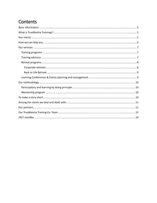 Contents
Basic information:.........................................................................................................................................4
What is TrueMaisha Trainings? .....................................................................................................................5
Our merits.....................................................................................................................................................5
How we can help you....................................................................................................................................6
Our services ..................................................................................................................................................7
Training programs .....................................................................................................................................7
Training advisory.......................................................................................................................................7
Retreat programs ......................................................................................................................................8
Corporate retreats:................................................................................................................................8
Back to Life Retreat:..............................................................................................................................9
Learning Conferences & Events planning and management ....................................................................9
Our methodology........................................................................................................................................10
Participatory and learning by doing principle.........................................................................................10
Mentorship program...............................................................................................................................10
To make a story short..................................................................................................................................10
Among the clients we deal and dealt with: ................................................................................................11
Our partners................................................................................................................................................11
Our TrueMaisha Training Co. Team.............................................................................................................12
24/7 standby:..............................................................................................................................................14
 