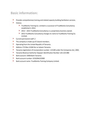 Basic information:
 Provides comprehensive training and related capacity building facilitation services.
 History:
 TrueMaisha Training Co. Limited is a successor of TrueMaisha Consultancy
established in 2012.
 2012 – 2015 TrueMaisha Consultancy is a proprietary business owned.
 2015 TrueMaisha Consultancy changes its name to TrueMaisha Training Co.
Limited.
 Current permanent staff: 2
 The company is made up of 5 board members.
 Operating from the United Republic of Tanzania.
 Address: P O Box 13186 Dar es Salaam Tanzania.
 Tanzania registration of incorporation number: 115189 under the Companies Act, 2002.
 Tanzania Revenue Authority Taxpayer Identification Number 126-223-080
 Bank account: CRDB Bank Tanzania.
 Bank account number: 0150396225900
 Bank account name: TrueMaisha Training Company Limited.
 