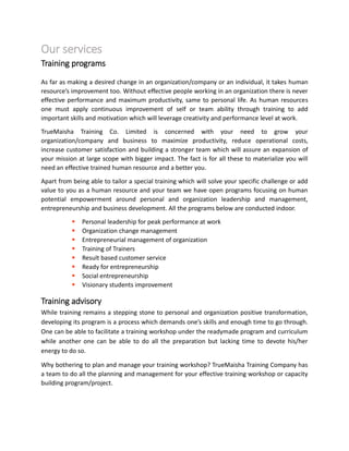 Our services
Training programs
As far as making a desired change in an organization/company or an individual, it takes human
resource’s improvement too. Without effective people working in an organization there is never
effective performance and maximum productivity, same to personal life. As human resources
one must apply continuous improvement of self or team ability through training to add
important skills and motivation which will leverage creativity and performance level at work.
TrueMaisha Training Co. Limited is concerned with your need to grow your
organization/company and business to maximize productivity, reduce operational costs,
increase customer satisfaction and building a stronger team which will assure an expansion of
your mission at large scope with bigger impact. The fact is for all these to materialize you will
need an effective trained human resource and a better you.
Apart from being able to tailor a special training which will solve your specific challenge or add
value to you as a human resource and your team we have open programs focusing on human
potential empowerment around personal and organization leadership and management,
entrepreneurship and business development. All the programs below are conducted indoor.
 Personal leadership for peak performance at work
 Organization change management
 Entrepreneurial management of organization
 Training of Trainers
 Result based customer service
 Ready for entrepreneurship
 Social entrepreneurship
 Visionary students improvement
Training advisory
While training remains a stepping stone to personal and organization positive transformation,
developing its program is a process which demands one’s skills and enough time to go through.
One can be able to facilitate a training workshop under the readymade program and curriculum
while another one can be able to do all the preparation but lacking time to devote his/her
energy to do so.
Why bothering to plan and manage your training workshop? TrueMaisha Training Company has
a team to do all the planning and management for your effective training workshop or capacity
building program/project.
 