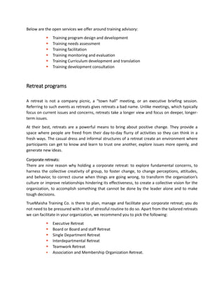 Below are the open services we offer around training advisory:
 Training program design and development
 Training needs assessment
 Training facilitation
 Training monitoring and evaluation
 Training Curriculum development and translation
 Training development consultation
Retreat programs
A retreat is not a company picnic, a “town hall” meeting, or an executive briefing session.
Referring to such events as retreats gives retreats a bad name. Unlike meetings, which typically
focus on current issues and concerns, retreats take a longer view and focus on deeper, longer-
term issues.
At their best, retreats are a powerful means to bring about positive change. They provide a
space where people are freed from their day-to-day flurry of activities so they can think in a
fresh ways. The casual dress and informal structures of a retreat create an environment where
participants can get to know and learn to trust one another, explore issues more openly, and
generate new ideas.
Corporate retreats:
There are nine reason why holding a corporate retreat: to explore fundamental concerns, to
harness the collective creativity of group, to foster change, to change perceptions, attitudes,
and behavior, to correct course when things are going wrong, to transform the organization’s
culture or improve relationships hindering its effectiveness, to create a collective vision for the
organization, to accomplish something that cannot be done by the leader alone and to make
tough decisions.
TrueMaisha Training Co. is there to plan, manage and facilitate your corporate retreat; you do
not need to be pressured with a lot of stressful routine to do so. Apart from the tailored retreats
we can facilitate in your organization, we recommend you to pick the following:
 Executive Retreat
 Board or Board and staff Retreat
 Single Department Retreat
 Interdepartmental Retreat
 Teamwork Retreat
 Association and Membership Organization Retreat.
 