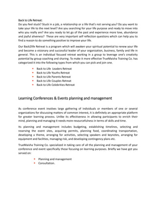 Back to Life Retreat:
Do you feel stuck? Stuck in a job, a relationship or a life that’s not serving you? Do you want to
take your life to the next level? Are you searching for your life purpose and ready to move into
who you really are? Are you ready to let go of the past and experience more love, abundance
and joyful aliveness? These are very important self reflection questions which can help you to
find a reason to do something positive to improve your life.
Our Back2life Retreat is a program which will awaken your spiritual potential to renew your life
and become a visionary and successful leader of your organization, business, family and life in
general. This is an individual focused retreat working in a group to leverage one’s creativity
potential by group coaching and sharing. To make it more effective TrueMaisha Training Co. has
categorized it into the following types from which you can pick and join one.
 Back to Life Leaders Retreat
 Back to Life Youths Retreat
 Back to Life Parents Retreat
 Back to Life Couples Retreat
 Back to Life Celebrities Retreat
Learning Conferences & Events planning and management
As conference event involves large gathering of individuals or members of one or several
organizations for discussing matters of common interest, it is definitely an appropriate platform
for greater learning process. Unlike its effectiveness in allowing participants to enrich their
mind, planning and managing it needs more resourcefulness in terms of skills and time.
Its planning and management includes budgeting, establishing timelines, selecting and
reserving the event sites, acquiring permits, planning food, coordinating transportation,
developing a theme, arranging for activities, selecting speakers and keynotes, arranging for
equipment and facilities, managing risk, and developing contingency plans etc.
TrueMaisha Training Co. specialized in taking care of all the planning and management of your
conference and event specifically those focusing on learning purposes. Briefly we have got you
served on:
 Planning and management
 Consultation.
 