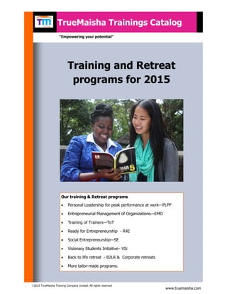 . ©2015 TrueMaisha Training Company Limited. All rights reserved
TrueMaisha Trainings Catalog
Training and Retreat
programs for 2015
Our training & Retreat programs
 Personal Leadership for peak performance at work—PLPP
 Entrepreneurial Management of Organizations—EMO
 Training of Trainers—ToT
 Ready for Entrepreneurship - R4E
 Social Entrepreneurship—SE
 Visionary Students Initiative– VSi
 Back to life retreat - B2LR & Corporate retreats
 More tailor-made programs.
“Empowering your potential”
www.truemaisha.com
 