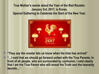 True Mother’s words about the Year of the Red Rooster.
January 3rd. 2017, in Korea.
Special Gathering to Celebrate the Start of the New Year.
 “They say the rooster lets us know when the time has arrived”
 “…I said that we should go forward united with the True Parents. In
front of all people, who are surrounded by confusion, I said clearly
that I am the True Parent who will reveal the Truth and the heavenly
secrets…”
 