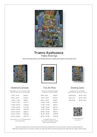 Trueno Ayahuasca
                                                               Pablo Amaringo
                              http://fineartamerica.com/featured/trueno-ayahuasca-pablo-amaringo.html




   Stretched Canvases                                               Fine Art Prints                                       Greeting Cards
Stretcher Bars: 1.50" x 1.50" or 0.625" x 0.625"                Choose From Thousands of Available                       All Cards are 5" x 7" and Include
  Wrap Style: Black, White, or Mirrored Image                    Frames, Mats, and Fine Art Papers                  White Envelopes for Mailing and Gift Giving


   7.38" x 10.00"                $69.96                       5.88" x 8.00"              $22.00                       Single Card            $5.95 / Card
   8.88" x 12.00"                $74.96                       7.38" x 10.00"             $27.00                       Pack of 10             $3.45 / Card
   10.38" x 14.00"               $88.87                       8.88" x 12.00"             $32.00                       Pack of 25             $2.50 / Card
   11.88" x 16.00"               $107.17                      10.38" x 14.00"            $35.50
   14.88" x 20.00"               $142.40                      11.88" x 16.00"            $40.50
   17.88" x 24.00"               $171.26                      14.88" x 20.00"            $57.50
   22.25" x 30.00"               $220.95                      17.88" x 24.00"            $66.00
   26.75" x 36.00"               $282.71                      22.25" x 30.00"            $85.00
   29.75" x 40.00"               $323.09                      26.75" x 36.00"            $109.00
   35.63" x 48.00"               $407.75                      29.75" x 40.00"            $130.50
                                                                                                                               Scan With Smartphone
 Prices shown for 1.50" x 1.50" gallery-wrapped                     Visit website for larger sizes.                               to Buy Online
            prints with black sides.                            Prices shown for unframed / unmatted
                                                                   prints on archival matte paper.



              All prints and greeting cards are produced by Fine Art America (fineartamerica.com) and come with a 30-day money-back guarantee.
     Orders may be placed online via credit card or PayPal. All orders ship within three business days from the FAA production facility in North Carolina.
 
