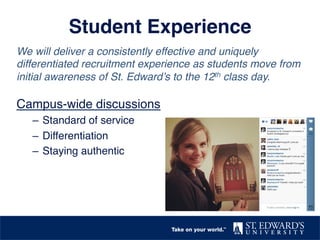 Student Experience"
We will deliver a consistently effective and uniquely
differentiated recruitment experience as students move from
initial awareness of St. Edward’s to the 12th class day.!
!
Campus-wide discussions!
–  Standard of service!
–  Differentiation !
–  Staying authentic!
 