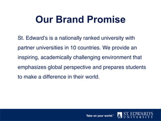 Our Brand Promise
St. Edward’s is a nationally ranked university with
partner universities in 10 countries. We provide an
inspiring, academically challenging environment that
emphasizes global perspective and prepares students
to make a difference in their world.!
 