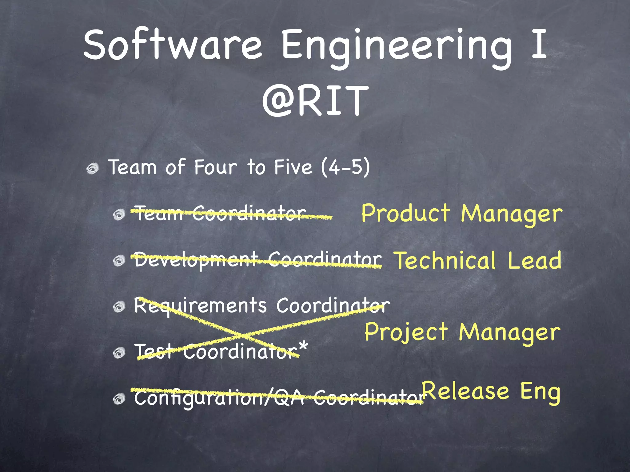 Software Engineering I
        @RIT
 Team of Four to Five (4-5)

   Team Coordinator       Product Manager
   Development Coordinator Technical Lead

   Requirements Coordinator
                          Project Manager
   Test Coordinator*
                             Release Eng
   Conﬁguration/QA Coordinator
 