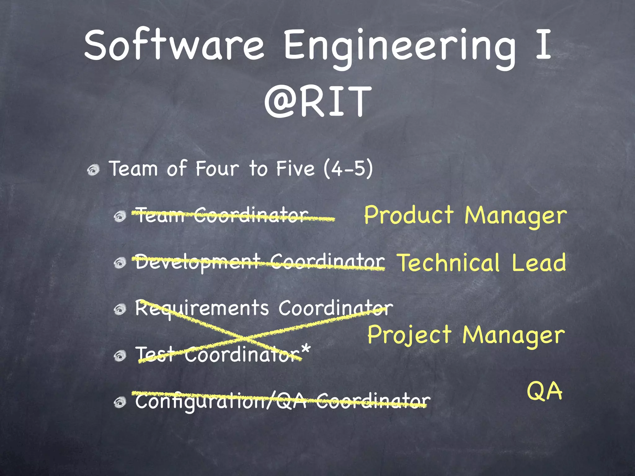 Software Engineering I
        @RIT
 Team of Four to Five (4-5)

   Team Coordinator       Product Manager
   Development Coordinator Technical Lead

   Requirements Coordinator
                          Project Manager
   Test Coordinator*

   Conﬁguration/QA Coordinator        QA
 
