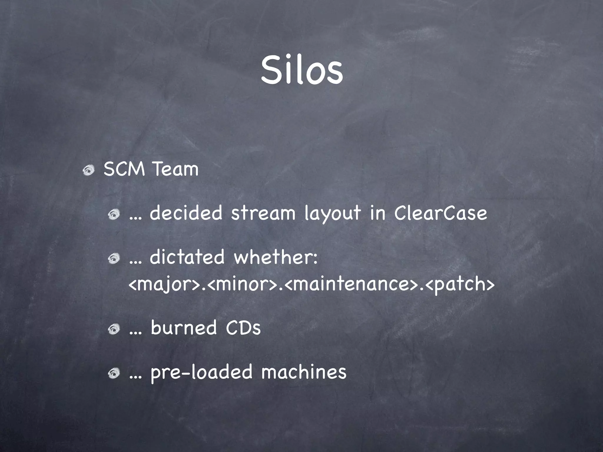 Silos

SCM Team

  ... decided stream layout in ClearCase

  ... dictated whether:
  <major>.<minor>.<maintenance>.<patch>

  ... burned CDs

  ... pre-loaded machines
 