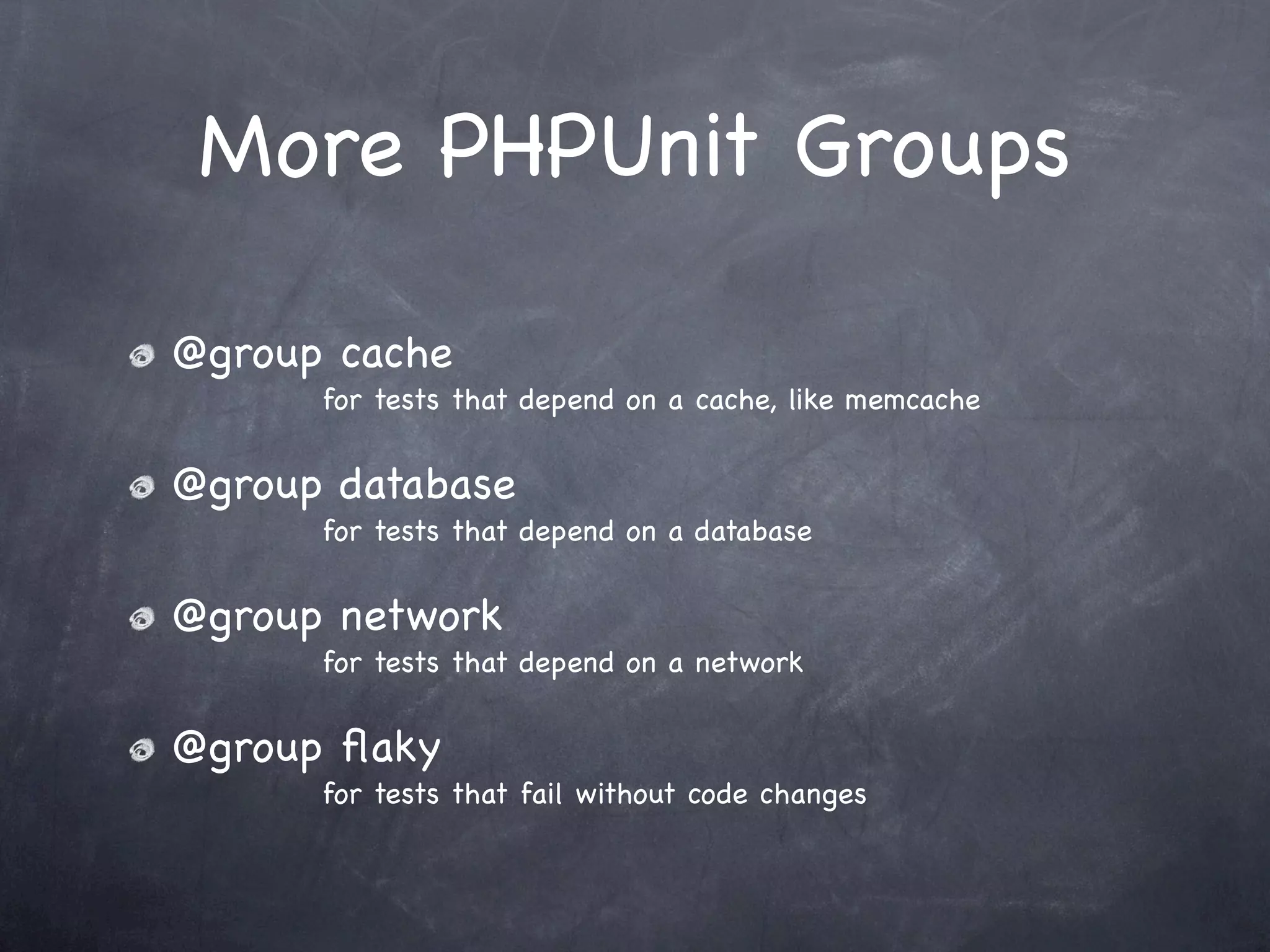 More PHPUnit Groups

@group cache
      for tests that depend on a cache, like memcache


@group database
      for tests that depend on a database


@group network
      for tests that depend on a network


@group ﬂaky
      for tests that fail without code changes
 