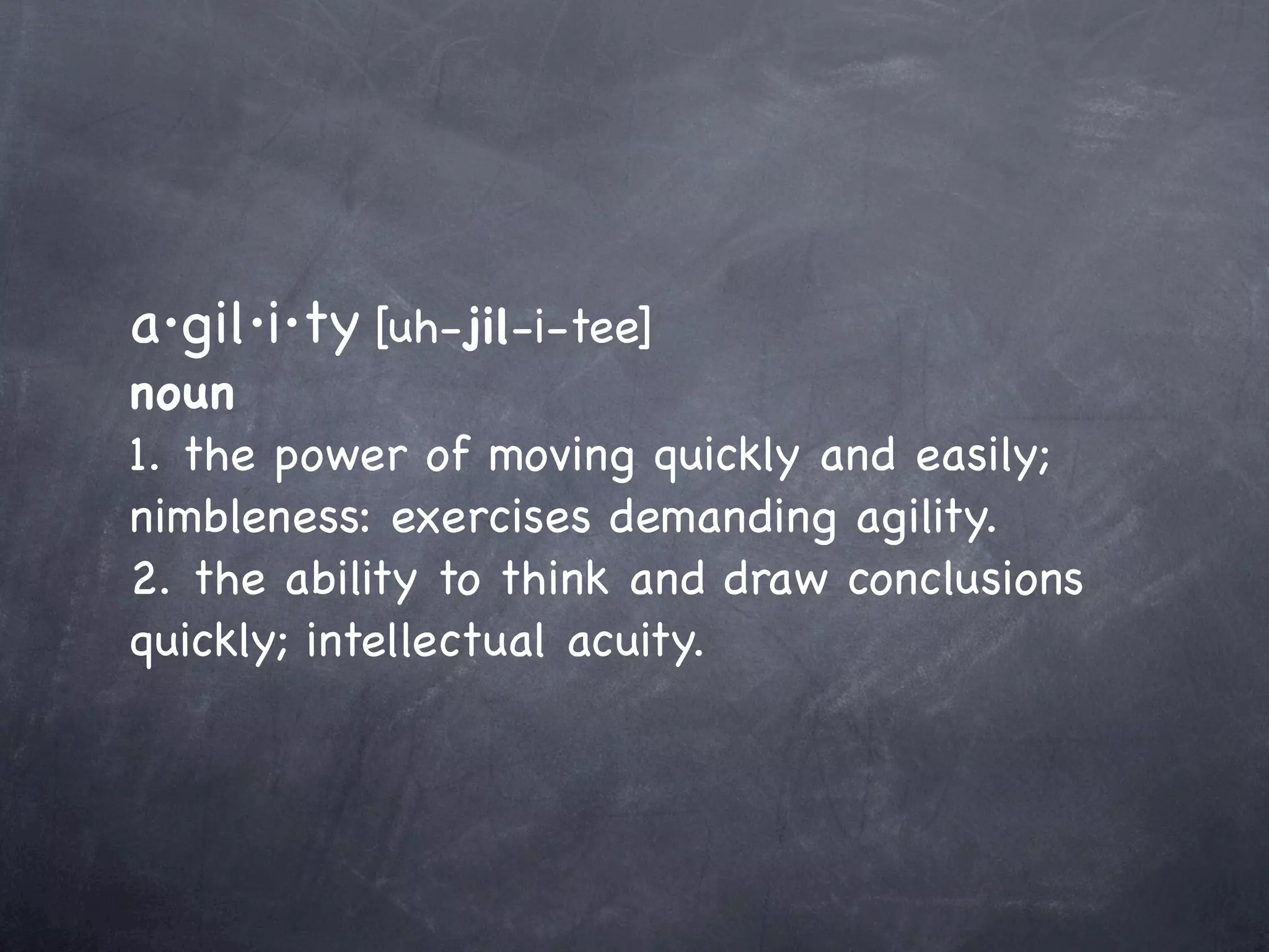 a·gil·i·ty [uh-jil-i-tee]
            



noun
1. the power of moving quickly and easily;
nimbleness: exercises demanding agility.
2. the ability to think and draw conclusions
quickly; intellectual acuity.
 