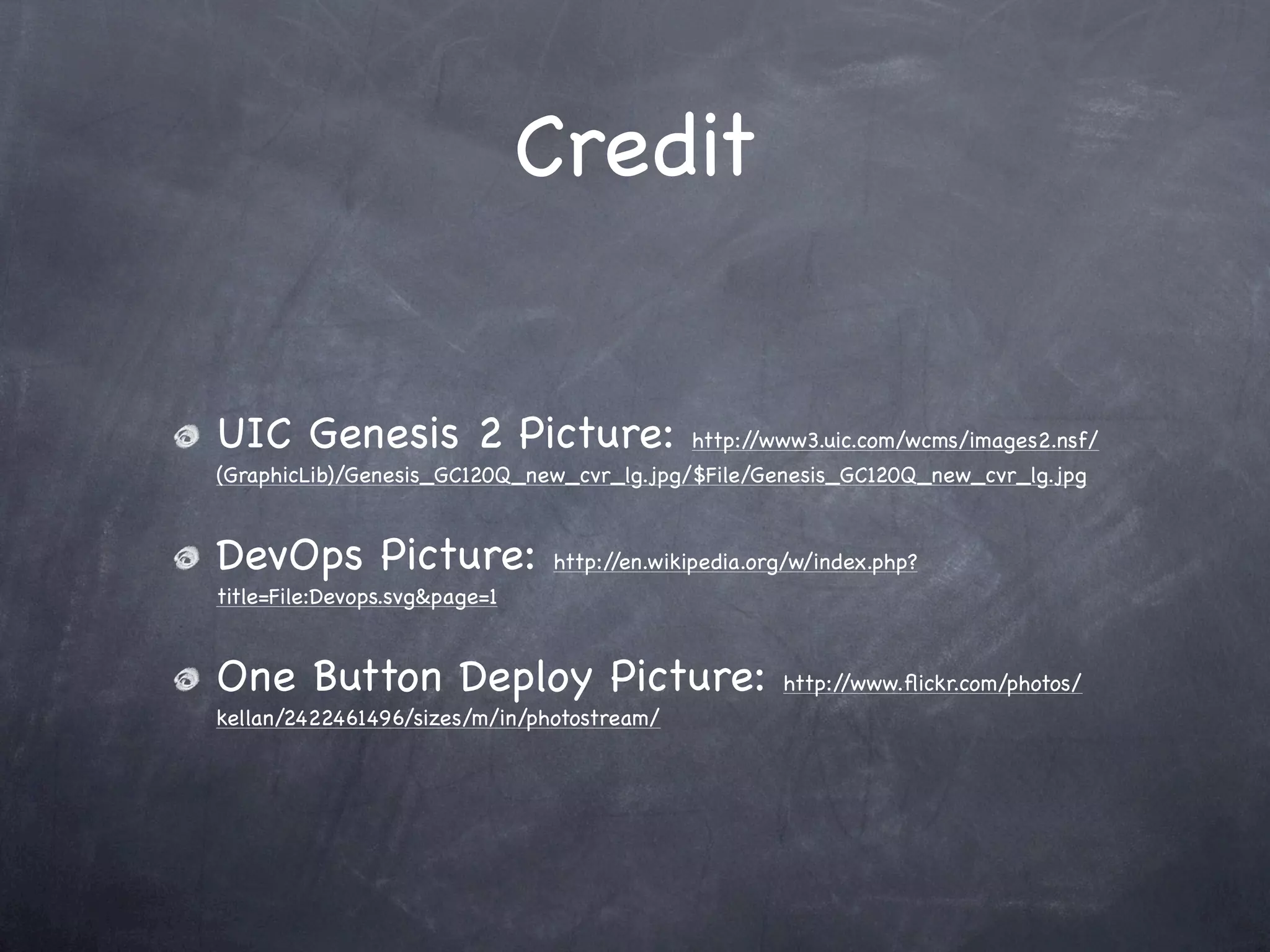 Credit


UIC Genesis 2 Picture:                      http://www3.uic.com/wcms/images2.nsf/
(GraphicLib)/Genesis_GC120Q_new_cvr_lg.jpg/$File/Genesis_GC120Q_new_cvr_lg.jpg


DevOps Picture:                http://en.wikipedia.org/w/index.php?
title=File:Devops.svg&page=1


One Button Deploy Picture:                           http://www.ﬂickr.com/photos/
kellan/2422461496/sizes/m/in/photostream/
 