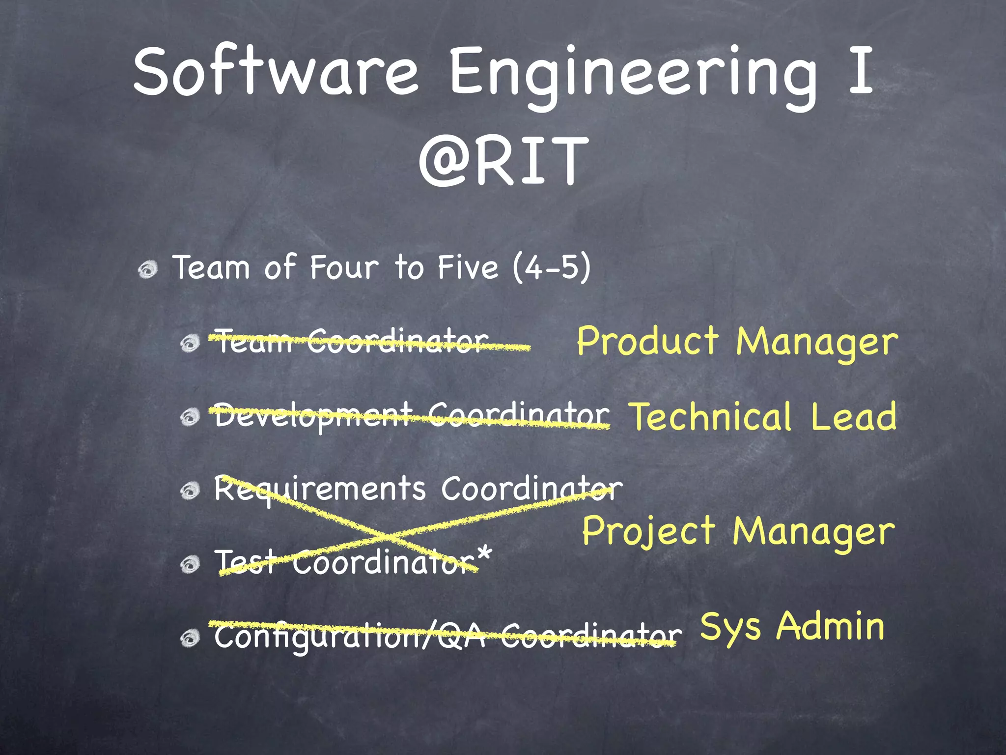 Software Engineering I
        @RIT
 Team of Four to Five (4-5)

   Team Coordinator       Product Manager
   Development Coordinator Technical Lead

   Requirements Coordinator
                          Project Manager
   Test Coordinator*

   Conﬁguration/QA Coordinator Sys Admin
 