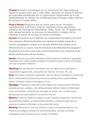 Firewall:Firewall o cortafuegos es un mecanismo de seguridad que
regula el acceso entre dos o más redes, teniendo en cuenta la política
de seguridad establecida por la organización responsable de la red.
Habitualmente se utilizan los cortafuegos para proteger redes internas
de accesos no autorizados.
Flood o flooder:Programa que se utiliza para enviar mensajes
repetidamente y de forma masiva, mediante correo electrónico,
sistemas de mensajería instantánea, chats, foros, etc. El objetivo de
este comportamiento es provocar la saturación o colapso de los
sistemas a través de los que se envía el mensaje.
Gusano:Los gusanos son programas con características similares a las de los
virus, aunque a diferencia de éstos, son capaces de realizar copias de sí
mismos y propagarse a través de la red para infectar otros equipos sin la
intervención de un usuario. Una de las formas más habituales de propagación
de gusanos es el envío masivo de correos electrónicos a los contactos de las
libretas de direcciones de los usuarios.
Hacker: Persona que posee elevados conocimientos de sistemas y seguridad
informática, los cuales pueden emplear en beneficio propio y de la comunidad
con que comparten intereses
Hijacking:Son las técnicas informáticas que se utilizan para adueñarse o
"secuestrar" páginas web, conexiones de internet, dominios, IPs, etc.
Hoax: Son bulos e historias inventadas cuyo fin último es destapar el interés del
lector o destinatario. Dichas comunicaciones pueden tener como finalidad
última: Conseguir dinero o propagar un virus.
Keylogger: Programa o dispositivo que registra las combinaciones de teclas
pulsadas por los usuarios, y las almacena para obtener datos confidenciales
como contraseñas, contenido de mensajes de correo, etc. La información
almacenada se suele publicar o enviar por internet.
Malware: El término Malvare engloba a todos aquellos programas "maliciosos"
que pretenden obtener un determinado beneficio, causando algún tipo de
perjuicio al sistema informático o al usuario del mismo.
Moobing: Situación en que una persona o grupo de personas ejercen una
violencia psicológica extrema, de forma sistemática, durante un tiempo
prolongado sobre otra persona en el lugar de trabajo.
 