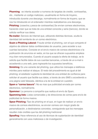 Pharming: se intenta acceder a numeros de targetas de credito, contraseñas,
etc., mediante un codigo malicioso, usualmente en forma de troyano,
introducido durante una descarga, normalmente en forma de troyano, que se
nos ha introducido en el ordenador mientras realizábamos una descarga,
Phishing: (cosecha y pesca de contraseñas) Se envian correos electronicos,
haciendo creer que se trata de una entidad conocida y seria (bancos), donde se
solicita verificar sus datos.
Re-mailer: Servicio de Internet que, utilizando distintas técnicas, oculta la
identidad del remitente de un correo electrónico.
Scam o Phishing Laboral: Fraude similar al phishing, con el que comparte el
objetivo de obtener datos confidenciales de usuarios, para acceder a sus
cuentas bancarias. Consiste en el envío masivo de correos electrónicos o la
publicación de anuncios en webs, en los que se ofrecen supuestos empleos
muy bien remunerados. Cuando el usuario acepta la oferta de trabajo, se le
solicita que facilite datos de sus cuentas bancarias, a través de un e-mail o
accediendo a una web, para ingresarle los supuestos beneficios.
Smishing: Es una variante del phishing, que utiliza los mensajes a teléfonos
móviles para realizar el ataque. El resto del procedimiento es igual al del
phishing: el estafador suplanta la identidad de una entidad de confianza para
solicitar al usuario que facilite sus datos, a través de otro SMS o accediendo a
una página web falseada, idéntica a la de la entidad en cuestión.
Spam o “correo basura”: No es mas que publicidad enviada por correo
electronico, normalmente.
Spammer: La persona o compañía que realiza el envío de Spam.
Spamming lists: Listas comerciales y de direcciones de correo para envío de
publicidad de forma masiva.
Spear Phishing: Tipo de phishing en el que, en lugar de realizar un envío
masivo de correos electrónicos, se envían correos con mayor grado de
personalización, a destinatarios concretos, consiguiendo que los mensajes
resulten más creíbles que los del phishing tradicional.
Spoofing: Hace referencia al uso de técnicas de suplantación de identidad
generalmente con usos maliciosos o de investigación.
 