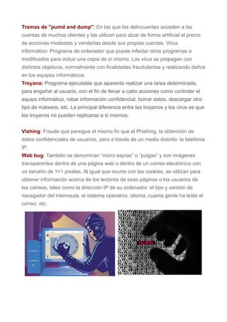 Tramas de "pumd and dump": En las que los delincuentes acceden a las
cuentas de muchos clientes y las utilizan para alzar de forma artificial el precio
de acciones modestas y venderlas desde sus propias cuentas. Virus
informático: Programa de ordenador que puede infectar otros programas o
modificarlos para incluir una copia de sí mismo. Los virus se propagan con
distintos objetivos, normalmente con finalidades fraudulentas y realizando daños
en los equipos informáticos.
Troyano: Programa ejecutable que aparenta realizar una tarea determinada,
para engañar al usuario, con el fin de llevar a cabo acciones como controlar el
equipo informático, robar información confidencial, borrar datos, descargar otro
tipo de malware, etc. La principal diferencia entre los troyanos y los virus es que
los troyanos no pueden replicarse a si mismos.
Vishing: Fraude que persigue el mismo fin que el Phishing, la obtención de
datos confidenciales de usuarios, pero a través de un medio distinto: la telefonía
IP.
Web bug: También se denominan “micro espías” o “pulgas” y son imágenes
transparentes dentro de una página web o dentro de un correo electrónico con
un tamaño de 1×1 pixeles. Al igual que ocurre con las cookies, se utilizan para
obtener información acerca de los lectores de esas páginas o los usuarios de
los correos, tales como la dirección IP de su ordenador, el tipo y versión de
navegador del internauta, el sistema operativo, idioma, cuanta gente ha leído el
correo, etc.
 