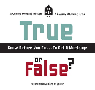 A Guide to Mortgage Products           A Glossary of Lending Terms
                                 and




        True
Know Before You Go . . . To Get A Mortgage

                      or
             False?
                   Federal Reserve Bank of Boston
 