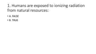 1. Humans are exposed to ionizing radiation
from natural resources:
• A. FALSE
• B. TRUE
 