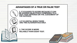 3. IT IS EASIER TO SCORE BECAUSE IT CAN
BE SCORED OBJECTIVELY COMPARED TO A
TEST THAT DEPENDS ON THE JUDGEMENT OF
THE RATER(S).
4.IT IS USEFUL WHEN THERE
ARE TWO ALTERNATIVES ONLY.
ADVANTAGES OF A TRUE OR FALSE TEST
5. THE SCORE IS MORE
RELIABLE THAN ESSAY TEST.
 
