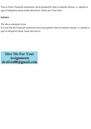 True or False? Financial instruments can be grouped by time to maturity (money vs. capital) or
type of obligation (stock, bond, derivative). Select one: True False
Solution
The above statement is true
It is true that the Financial instruments can be grouped by time to maturity (money vs. capital) or
type of obligation (stock, bond, derivative).
 