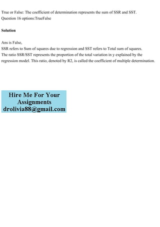 True or False: The coefficient of determination represents the sum of SSR and SST.
Question 16 options:TrueFalse
Solution
Ans is False,
SSR refers to Sum of squares due to regression and SST refers to Total sum of squares.
The ratio SSR/SST represents the proportion of the total variation in y explained by the
regression model. This ratio, denoted by R2, is called the coefficient of multiple determination.
 