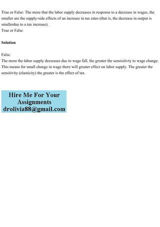 True or False: The more that the labor supply decreases in response to a decrease in wages, the
smaller are the supply-side effects of an increase in tax rates (that is, the decrease in output is
smallerdue to a tax increase).
True or False
Solution
False.
The more the labor supply decreases due to wage fall, the greater the sensisitivty to wage change.
This means for small change in wage there will greater effect on labor supply. The greater the
sensitivity (elasticity) the greater is the effect of tax.
 