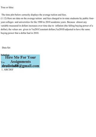True or false:
The time plot below correctly displays the average tuition and fees.
(1.12) Here are data on the average tuition and fees charged to in-state studsents by public four-
year colleges and universities for the 1980 to 2010 academic years. Because almost any
variable measured in dollars increases over time due to inflation (the falling buying power of a
dollar), the values are given in %u201Cconstant dollars,%u201D adjusted to have the same
buying power that a dollar had in 2010.
Data Set
Solution
Yes
An upward trend.
1. ABCDEF
 